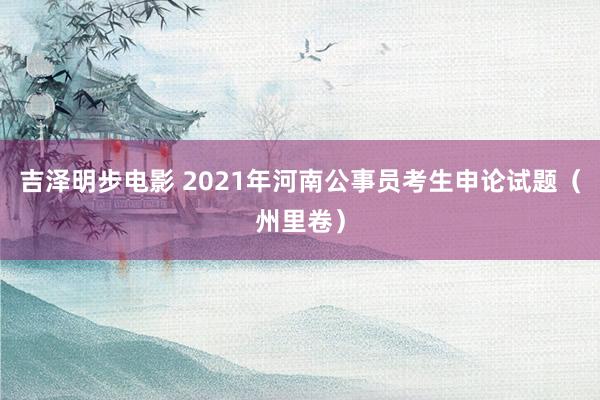 吉泽明步电影 2021年河南公事员考生申论试题（州里卷）