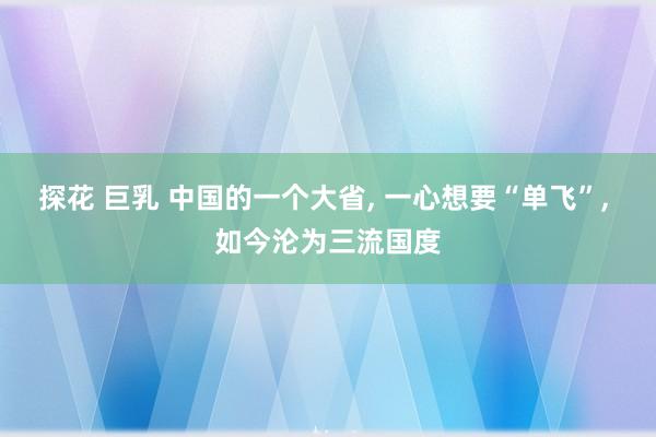 探花 巨乳 中国的一个大省， 一心想要“单飞”， 如今沦为三流国度