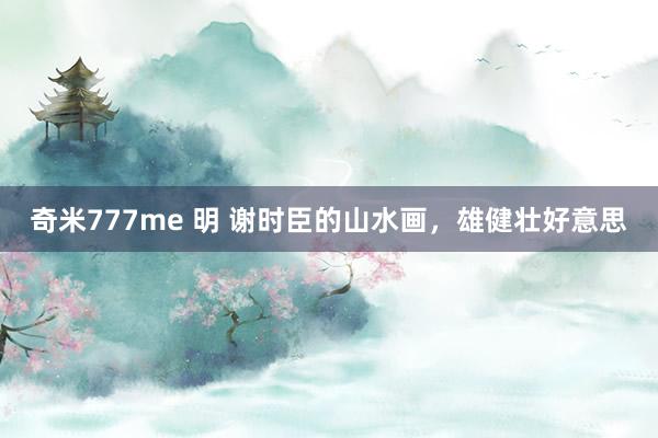 奇米777me 明 谢时臣的山水画，雄健壮好意思