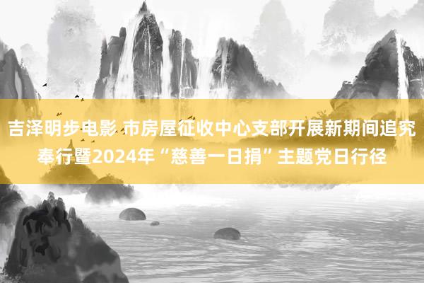 吉泽明步电影 市房屋征收中心支部开展新期间追究奉行暨2024年“慈善一日捐”主题党日行径