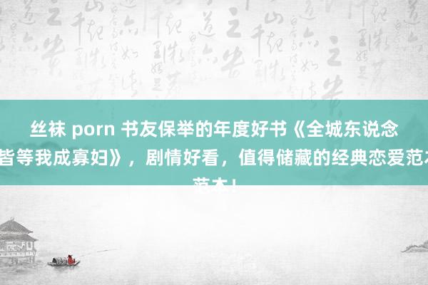 丝袜 porn 书友保举的年度好书《全城东说念主皆等我成寡妇》，剧情好看，值得储藏的经典恋爱范本！