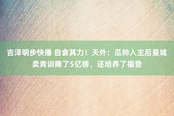 吉泽明步快播 自食其力！天外：瓜帅入主后曼城卖青训赚了5亿镑，还培养了福登