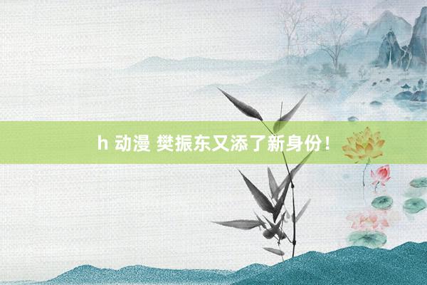 h 动漫 樊振东又添了新身份！