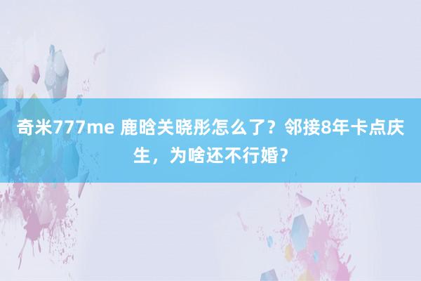 奇米777me 鹿晗关晓彤怎么了？邻接8年卡点庆生，为啥还不行婚？