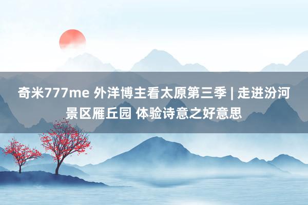 奇米777me 外洋博主看太原第三季 | 走进汾河景区雁丘园 体验诗意之好意思