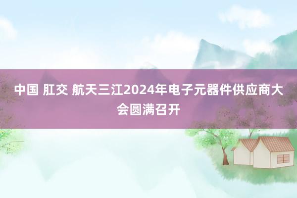 中国 肛交 航天三江2024年电子元器件供应商大会圆满召开