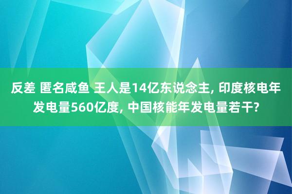 反差 匿名咸鱼 王人是14亿东说念主， 印度核电年发电量560亿度， 中国核能年发电量若干?