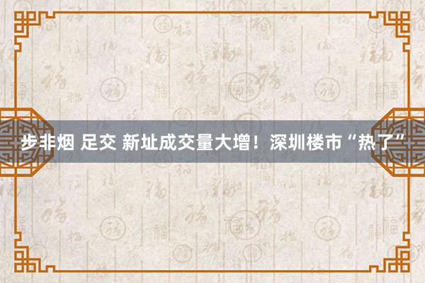 步非烟 足交 新址成交量大增！深圳楼市“热了”