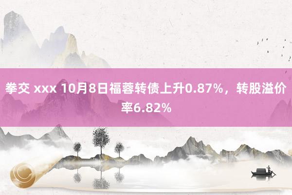 拳交 xxx 10月8日福蓉转债上升0.87%，转股溢价率6.82%