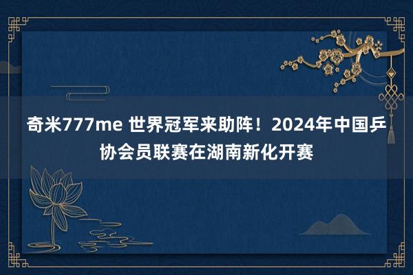 奇米777me 世界冠军来助阵！2024年中国乒协会员联赛在湖南新化开赛