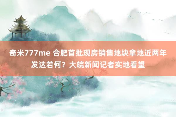 奇米777me 合肥首批现房销售地块拿地近两年发达若何？大皖新闻记者实地看望