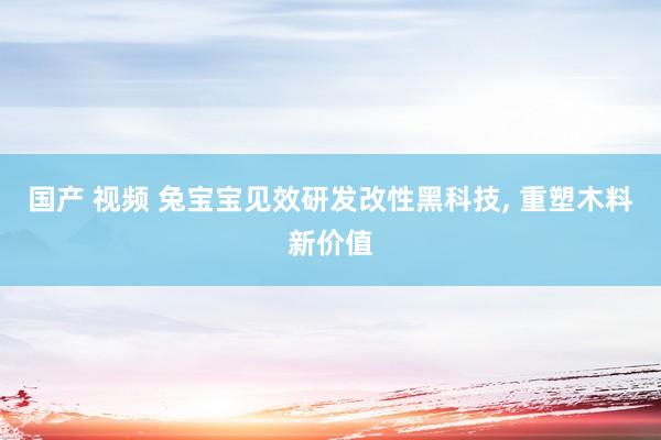 国产 视频 兔宝宝见效研发改性黑科技， 重塑木料新价值