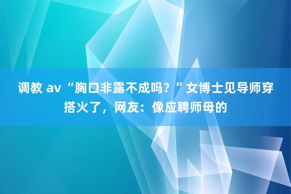 调教 av “胸口非露不成吗？”女博士见导师穿搭火了，网友：像应聘师母的