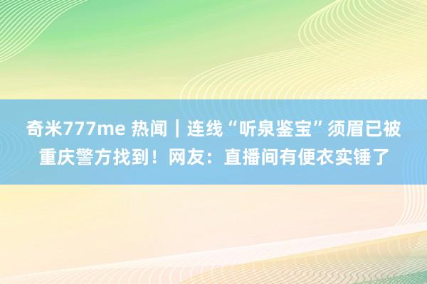 奇米777me 热闻｜连线“听泉鉴宝”须眉已被重庆警方找到！网友：直播间有便衣实锤了