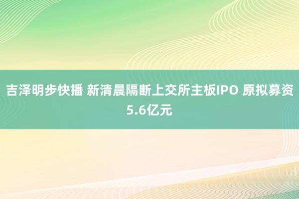 吉泽明步快播 新清晨隔断上交所主板IPO 原拟募资5.6亿元