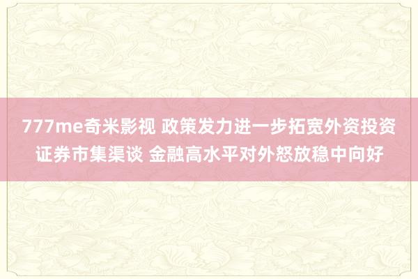 777me奇米影视 政策发力进一步拓宽外资投资证券市集渠谈 金融高水平对外怒放稳中向好