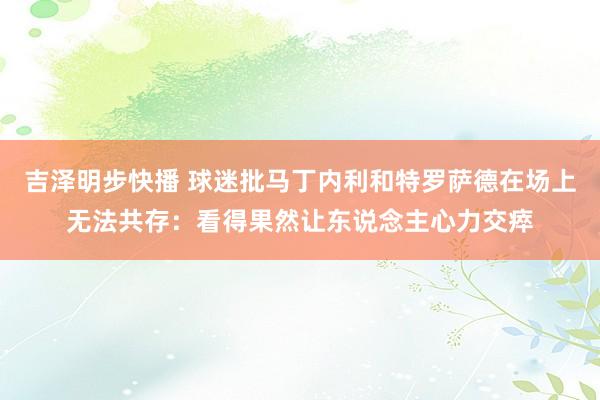 吉泽明步快播 球迷批马丁内利和特罗萨德在场上无法共存：看得果然让东说念主心力交瘁