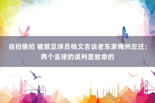 自拍偷拍 被禁足球员杨文吉谈老东家梅州左迁：两个丢球的误判是致命的