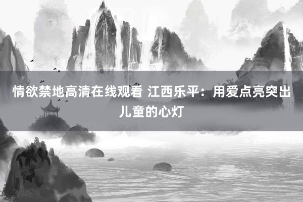 情欲禁地高清在线观看 江西乐平：用爱点亮突出儿童的心灯