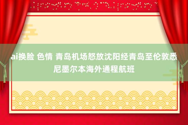 ai换脸 色情 青岛机场怒放沈阳经青岛至伦敦悉尼墨尔本海外通程航班