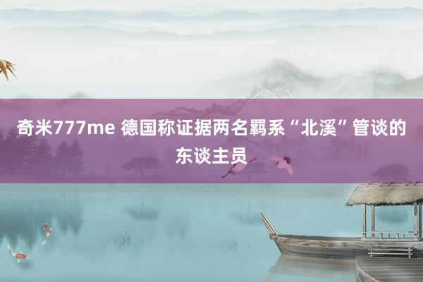 奇米777me 德国称证据两名羁系“北溪”管谈的东谈主员