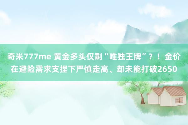 奇米777me 黄金多头仅剩“唯独王牌”？！金价在避险需求支捏下严慎走高、却未能打破2650