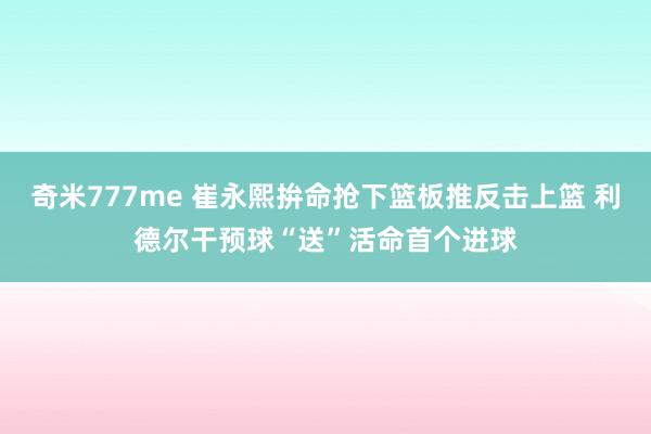 奇米777me 崔永熙拚命抢下篮板推反击上篮 利德尔干预球“送”活命首个进球