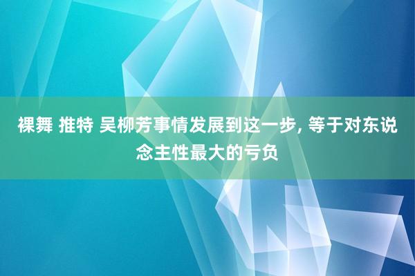 裸舞 推特 吴柳芳事情发展到这一步， 等于对东说念主性最大的亏负