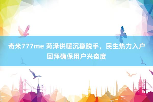 奇米777me 菏泽供暖沉稳脱手，民生热力入户回拜确保用户兴奋度