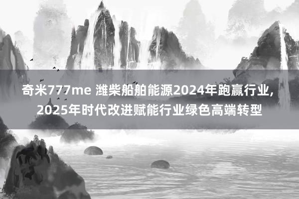 奇米777me 潍柴船舶能源2024年跑赢行业， 2025年时代改进赋能行业绿色高端转型