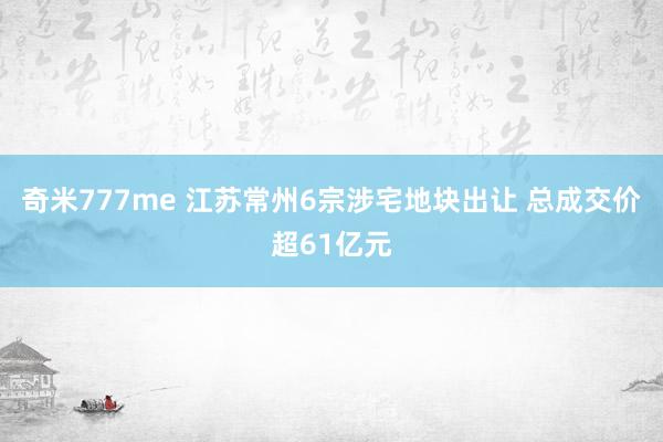 奇米777me 江苏常州6宗涉宅地块出让 总成交价超61亿元