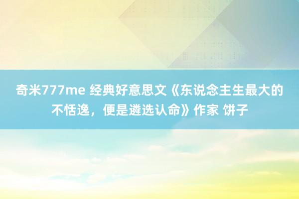 奇米777me 经典好意思文《东说念主生最大的不恬逸，便是遴选认命》作家 饼子