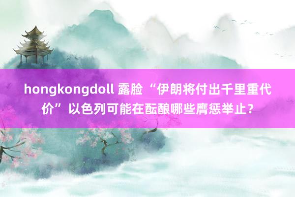 hongkongdoll 露脸 “伊朗将付出千里重代价” 以色列可能在酝酿哪些膺惩举止？