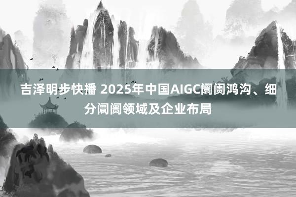 吉泽明步快播 2025年中国AIGC阛阓鸿沟、细分阛阓领域及企业布局