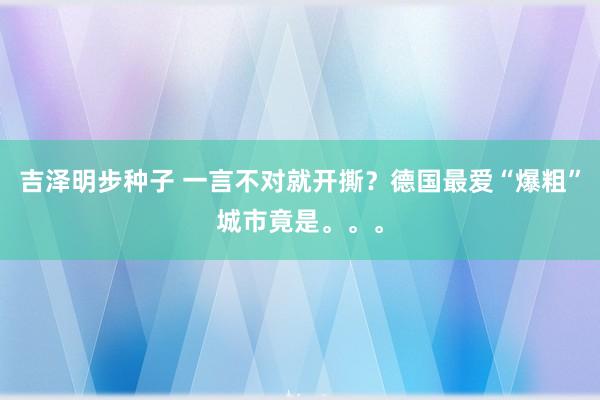 吉泽明步种子 一言不对就开撕？德国最爱“爆粗”城市竟是。。。