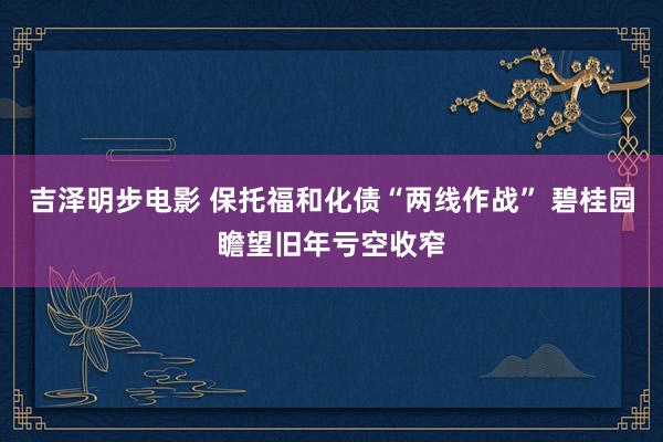 吉泽明步电影 保托福和化债“两线作战” 碧桂园瞻望旧年亏空收窄